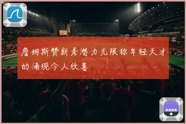 詹姆斯赞新秀潜力无限称年轻天才的涌现令人欣喜