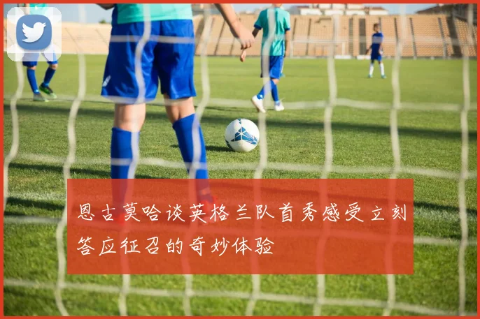 恩古莫哈谈英格兰队首秀感受立刻答应征召的奇妙体验