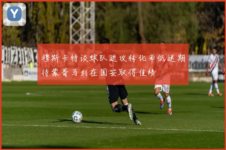 穆斯卡特谈球队进攻转化率低迷期待蒙哥马利在国安取得佳绩