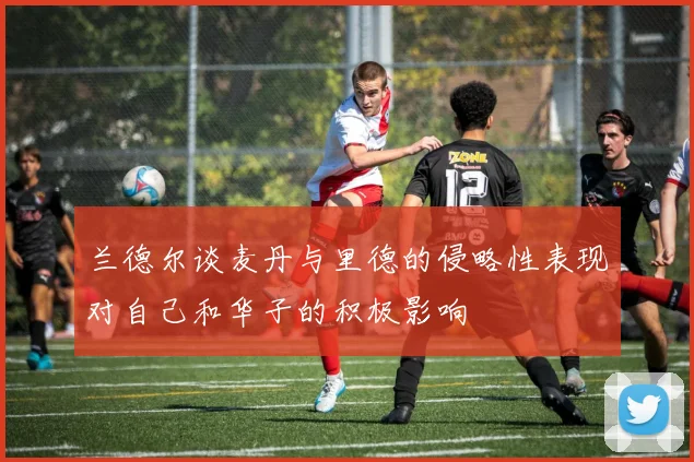 兰德尔谈麦丹与里德的侵略性表现对自己和华子的积极影响