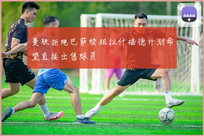 曼联拒绝巴萨续租拉什福德计划希望直接出售球员