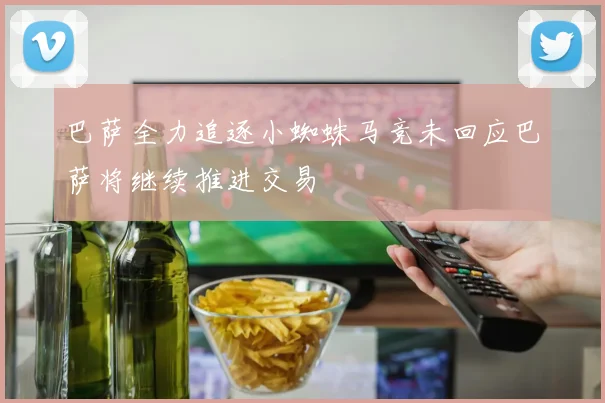 巴萨全力追逐小蜘蛛马竞未回应巴萨将继续推进交易