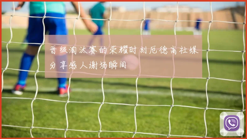 晋级淘汰赛的荣耀时刻厄德高社媒分享感人谢场瞬间