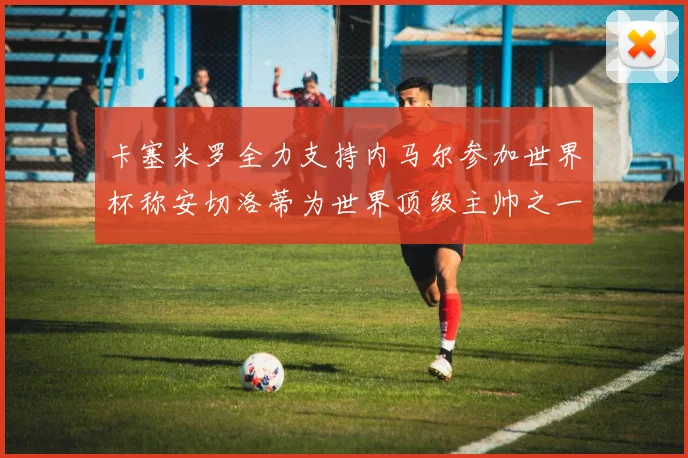 卡塞米罗全力支持内马尔参加世界杯称安切洛蒂为世界顶级主帅之一