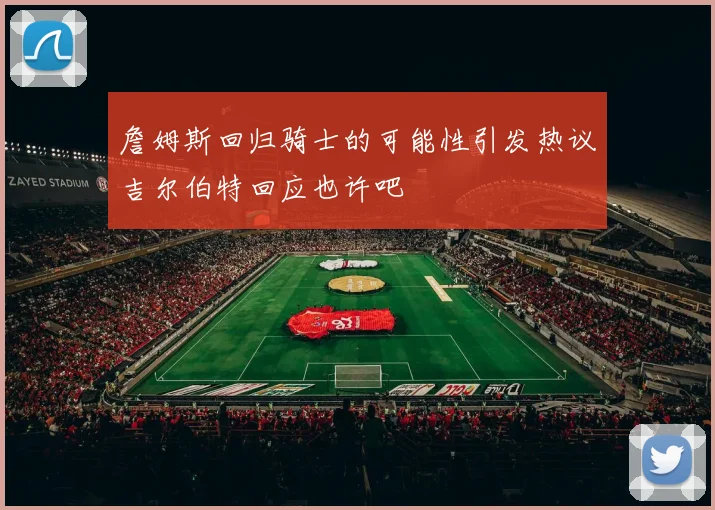 詹姆斯回归骑士的可能性引发热议吉尔伯特回应也许吧