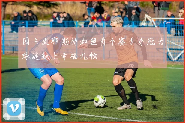 因卡皮耶期待加盟首个赛季夺冠为球迷献上幸福礼物