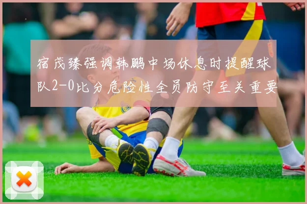 宿茂臻强调韩鹏中场休息时提醒球队2-0比分危险性全员防守至关重要