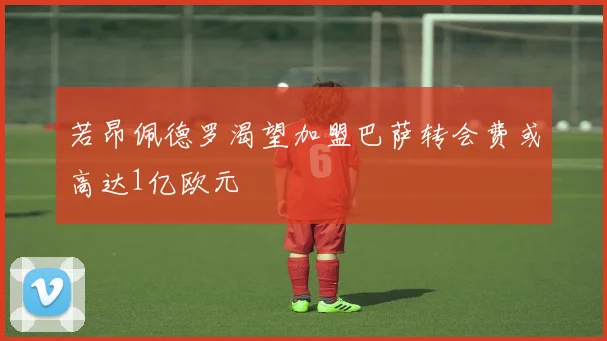 若昂佩德罗渴望加盟巴萨转会费或高达1亿欧元