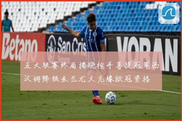 五大联赛终局揭晓枪手喜提冠军西汉姆降级米兰尤文无缘欧冠资格