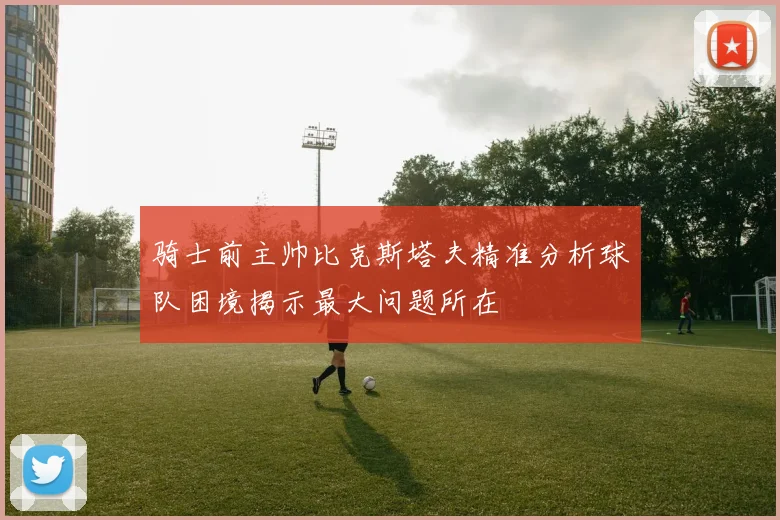 骑士前主帅比克斯塔夫精准分析球队困境揭示最大问题所在