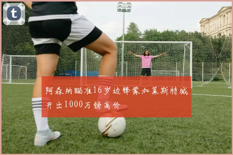 阿森纳瞄准16岁边锋蒙加莱斯特城开出1000万镑高价