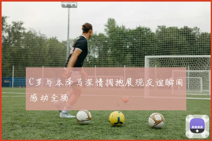 C罗与本泽马深情拥抱展现友谊瞬间感动全场