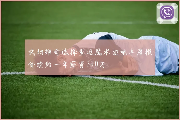 武切维奇选择重返魔术拒绝丰厚报价续约一年薪资390万