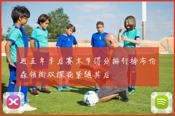 近五年季后赛末节得分排行榜布伦森领衔双探花紧随其后