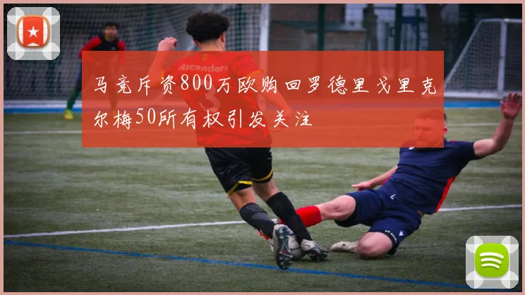 马竞斥资800万欧购回罗德里戈里克尔梅50所有权引发关注