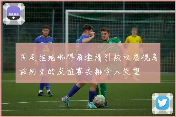 国足拒绝佛得角邀请引热议忽视乌兹别克的友谊赛安排令人失望