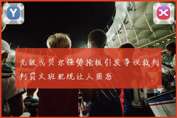 无敌戈贝尔强势抢板引发争议裁判判罚文班犯规让人困惑