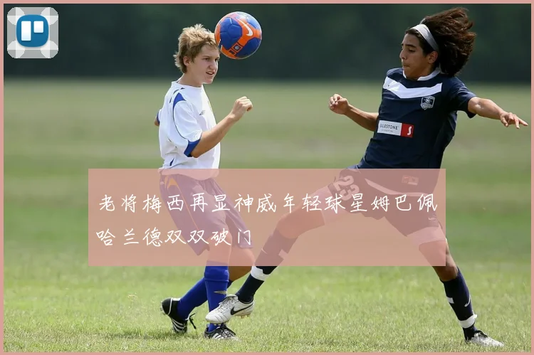 老将梅西再显神威年轻球星姆巴佩哈兰德双双破门