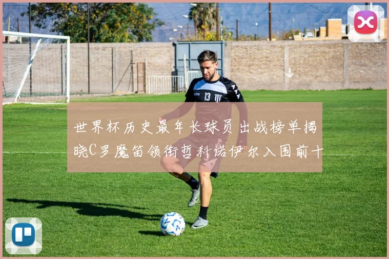 世界杯历史最年长球员出战榜单揭晓C罗魔笛领衔哲科诺伊尔入围前十