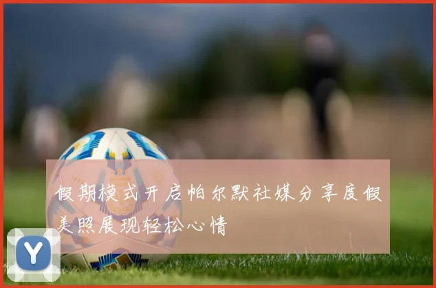假期模式开启帕尔默社媒分享度假美照展现轻松心情