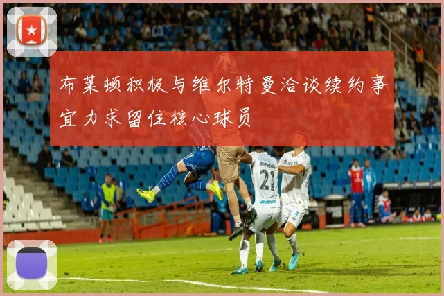 布莱顿积极与维尔特曼洽谈续约事宜力求留住核心球员