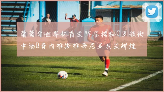葡萄牙世界杯首发阵容揭秘C罗领衔中场B费内维斯维蒂尼亚共筑辉煌