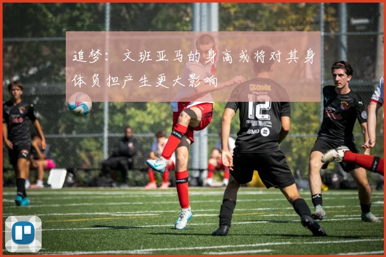 追梦：文班亚马的身高或将对其身体负担产生更大影响